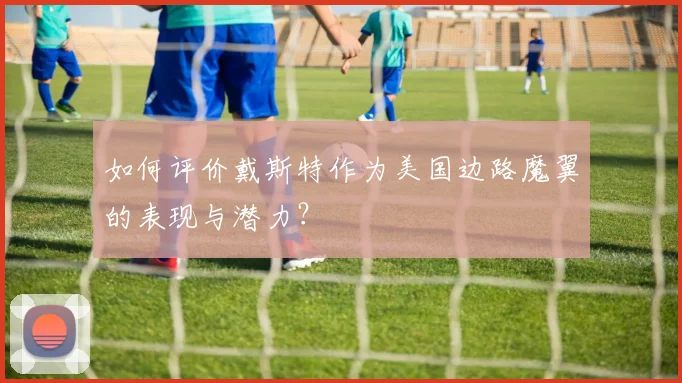 如何评价戴斯特作为美国边路魔翼的表现与潜力？