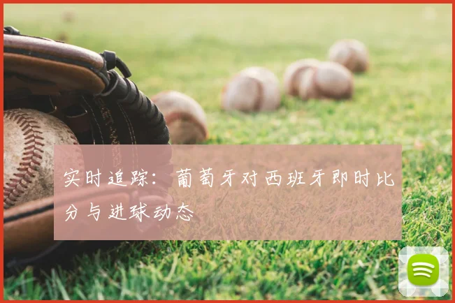 实时追踪:葡萄牙对西班牙即时比分与进球动态