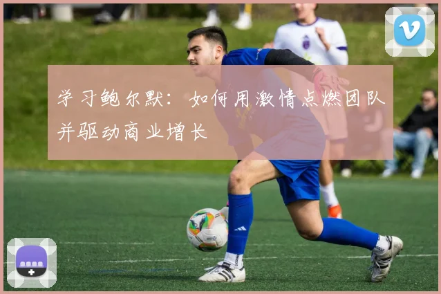 学习鲍尔默:如何用激情点燃团队并驱动商业增长