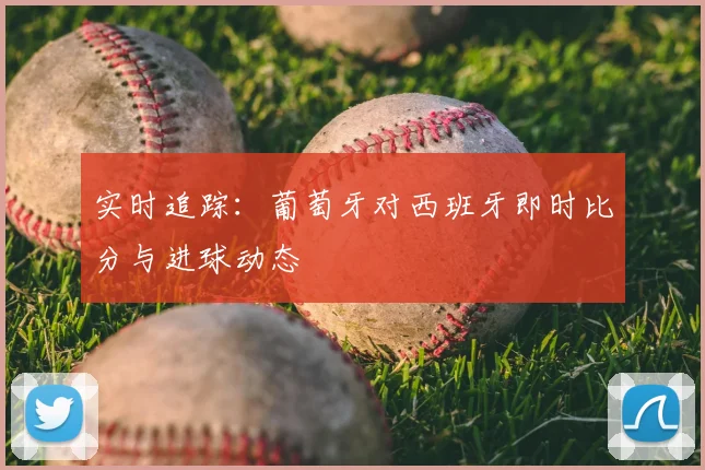 实时追踪:葡萄牙对西班牙即时比分与进球动态
