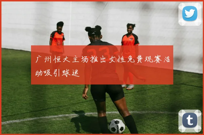 广州恒大主场推出女性免费观赛活动吸引球迷